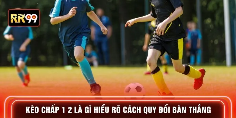Kèo chấp 1 2 là gì hiểu rõ cách quy đổi bàn thắng